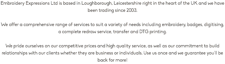 Embroidery Expressions Ltd is based in Loughborough, Leicestershire right in the heart of the UK and we have been trading since 2003. We offer a comprehensive range of services to suit a variety of needs including embroidery, badges, digitising, a complete redraw service, transfer and DTG printing. We pride ourselves on our competitive prices and high quality service, as well as our commitment to build relationships with our clients whether they are business or individuals. Use us once and we guarantee you'll be back for more!