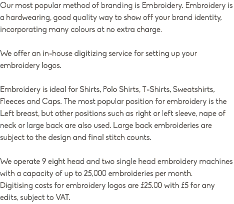 Our most popular method of branding is Embroidery. Embroidery is a hardwearing, good quality way to show off your brand identity, incorporating many colours at no extra charge. We offer an in-house digitizing service for setting up your embroidery logos. Embroidery is ideal for Shirts, Polo Shirts, T-Shirts, Sweatshirts, Fleeces and Caps. The most popular position for embroidery is the Left breast, but other positions such as right or left sleeve, nape of neck or large back are also used. Large back embroideries are subject to the design and final stitch counts. We operate 9 eight head and two single head embroidery machines with a capacity of up to 25,000 embroideries per month. Digitising costs for embroidery logos are £25.00 with £5 for any edits, subject to VAT.