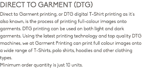 DIRECT TO GARMENT (DTG) Direct to Garment printing, or DTG digital T-Shirt printing as it's also known, is the process of printing full-colour images onto garments. DTG printing can be used on both light and dark garments. Using the latest printing technology and top quality DTG machines, we at Garment Printing can print full colour images onto a wide range of T-Shirts, polo shirts, hoodies and other clothing types. Minimum order quantity is just 10 units.