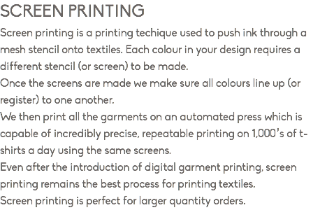 SCREEN PRINTING Screen printing is a printing techique used to push ink through a mesh stencil onto textiles. Each colour in your design requires a different stencil (or screen) to be made. Once the screens are made we make sure all colours line up (or register) to one another. We then print all the garments on an automated press which is capable of incredibly precise, repeatable printing on 1,000’s of t-shirts a day using the same screens. Even after the introduction of digital garment printing, screen printing remains the best process for printing textiles. Screen printing is perfect for larger quantity orders.